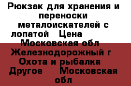 Рюкзак для хранения и переноски металоискателей с лопатой › Цена ­ 1 650 - Московская обл., Железнодорожный г. Охота и рыбалка » Другое   . Московская обл.